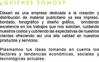 ¿QUIENES SOMOS? Dissart es una empresa dedicada a la creación y distribución de material publicitario ya sea impreso, bordado, fonográfico y diseño gráfico, brindando excelencia en los trabajos que nos solicitan, cuidando nuestros costos y cubriendo las expectativas de nuestros clientes ofreciendo así una alta calidad en nuestros productos y servicios. Plasmamos tus ideas tomando en cuenta los factores y tendencias económicas, sociales y tecnológicas actuales. 