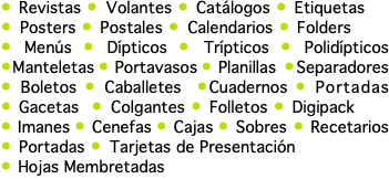 • Revistas • Volantes • Catálogos • Etiquetas • Posters • Postales • Calendarios • Folders • Menús • Dípticos • Trípticos • Polidípticos •Manteletas • Portavasos • Planillas •Separadores • Boletos • Caballetes •Cuadernos • Portadas • Gacetas • Colgantes • Folletos • Digipack • Imanes • Cenefas • Cajas • Sobres • Recetarios • Portadas • Tarjetas de Presentación • Hojas Membretadas 