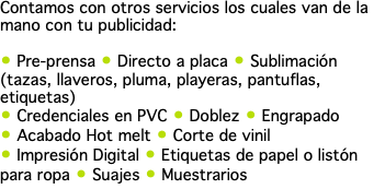 Contamos con otros servicios los cuales van de la mano con tu publicidad: • Pre-prensa • Directo a placa • Sublimación (tazas, llaveros, pluma, playeras, pantuflas, etiquetas) • Credenciales en PVC • Doblez • Engrapado • Acabado Hot melt • Corte de vinil • Impresión Digital • Etiquetas de papel o listón para ropa • Suajes • Muestrarios