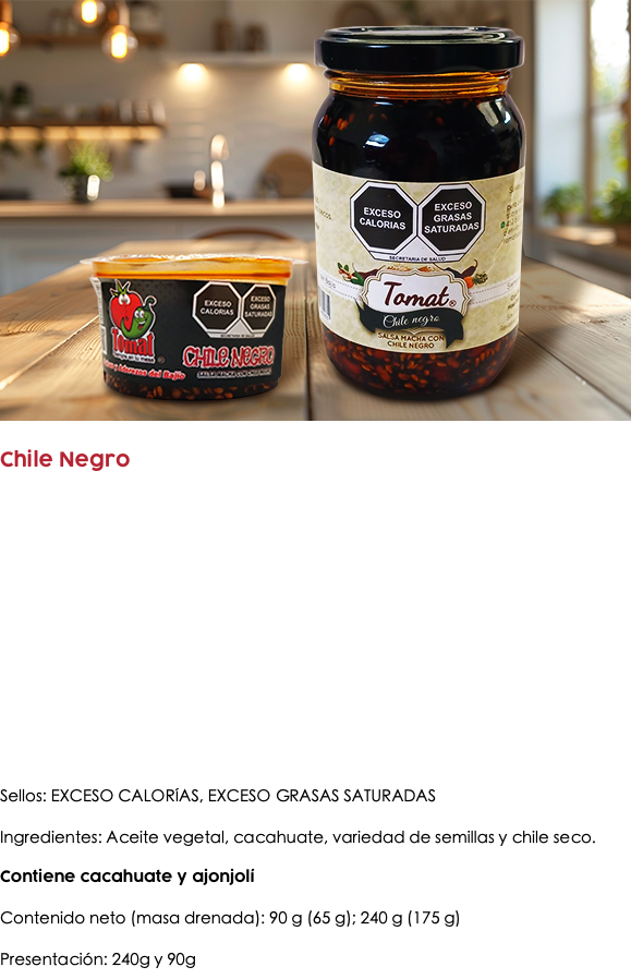 ﷯ Chile Negro Sellos: EXCESO CALORÍAS, EXCESO GRASAS SATURADAS Ingredientes: Aceite vegetal, cacahuate, variedad de semillas y chile seco. Contiene cacahuate y ajonjolí Contenido neto (masa drenada): 90 g (65 g); 240 g (175 g) Presentación: 240g y 90g