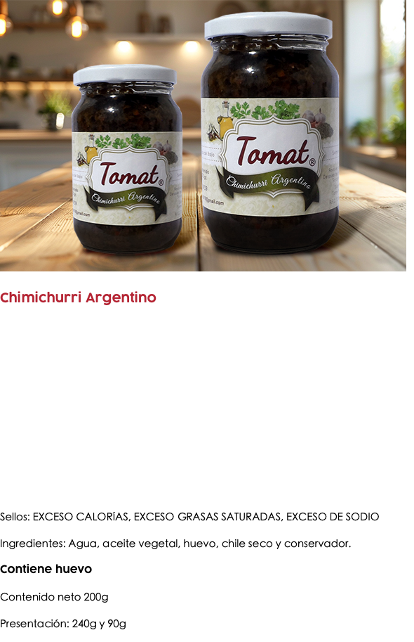 ﷯ Chimichurri Argentino Sellos: EXCESO CALORÍAS, EXCESO GRASAS SATURADAS, EXCESO DE SODIO Ingredientes: Agua, aceite vegetal, huevo, chile seco y conservador. Contiene huevo Contenido neto 200g Presentación: 240g y 90g