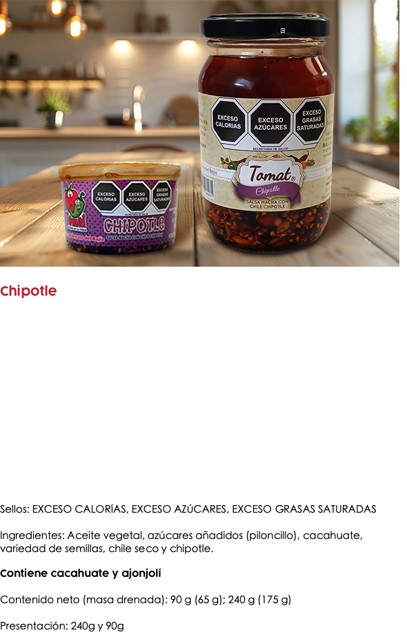 ﷯ Chipotle Sellos: EXCESO CALORÍAS, EXCESO AZÚCARES, EXCESO GRASAS SATURADAS Ingredientes: Aceite vegetal, azúcares añadidos (piloncillo), cacahuate, variedad de semillas, chile seco y chipotle. Contiene cacahuate y ajonjolí Contenido neto (masa drenada): 90 g (65 g); 240 g (175 g) Presentación: 240g y 90g