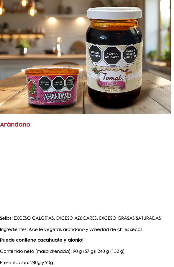 ﷯ Arándano Sellos: EXCESO CALORÍAS, EXCESO AZÚCARES, EXCESO GRASAS SATURADAS Ingredientes: Aceite vegetal, arándano y variedad de chiles secos. Puede contiene cacahuate y ajonjolí Contenido neto (masa drenada): 90 g (57 g); 240 g (152 g) Presentación: 240g y 90g